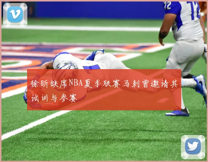 徐昕缺席NBA夏季联赛马刺曾邀请其试训与参赛