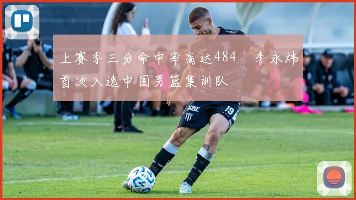 上赛季三分命中率高达484偰李永炜首次入选中国男篮集训队