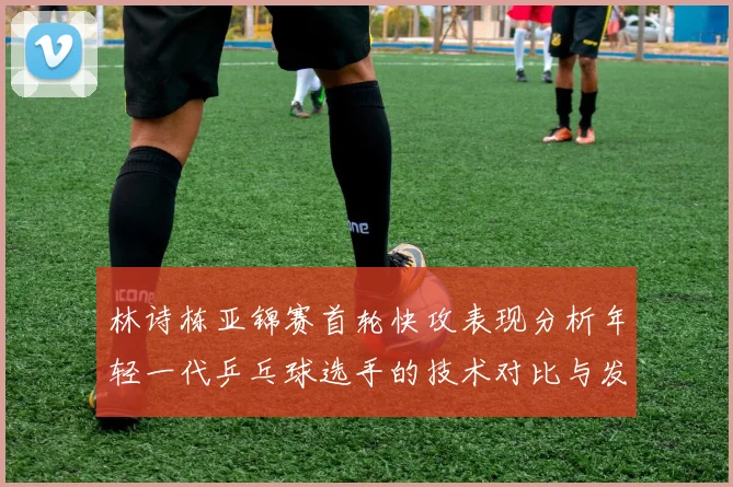 林诗栋亚锦赛首轮快攻表现分析年轻一代乒乓球选手的技术对比与发展潜力