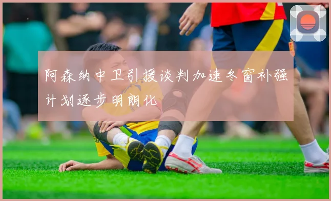 阿森纳中卫引援谈判加速冬窗补强计划逐步明朗化