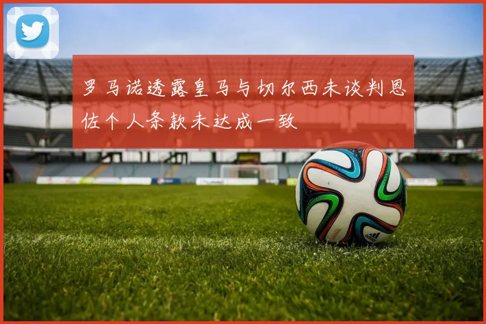 罗马诺透露皇马与切尔西未谈判恩佐个人条款未达成一致