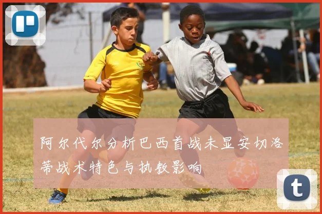 阿尔代尔分析巴西首战未显安切洛蒂战术特色与执教影响