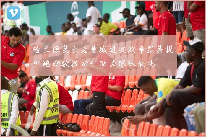 哈兰德复出后曼城进攻效率显著提升跑动数据回升助力球队表现