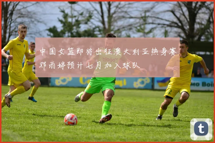 中国女篮即将出征澳大利亚热身赛邓雨婷预计七月加入球队