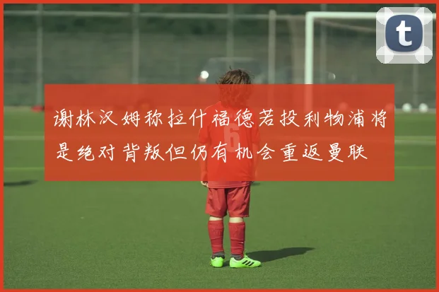 谢林汉姆称拉什福德若投利物浦将是绝对背叛但仍有机会重返曼联