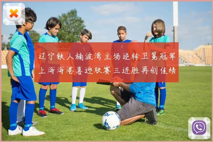 辽宁铁人楠波湾主场逆转卫冕冠军上海海港喜迎联赛三连胜再创佳绩