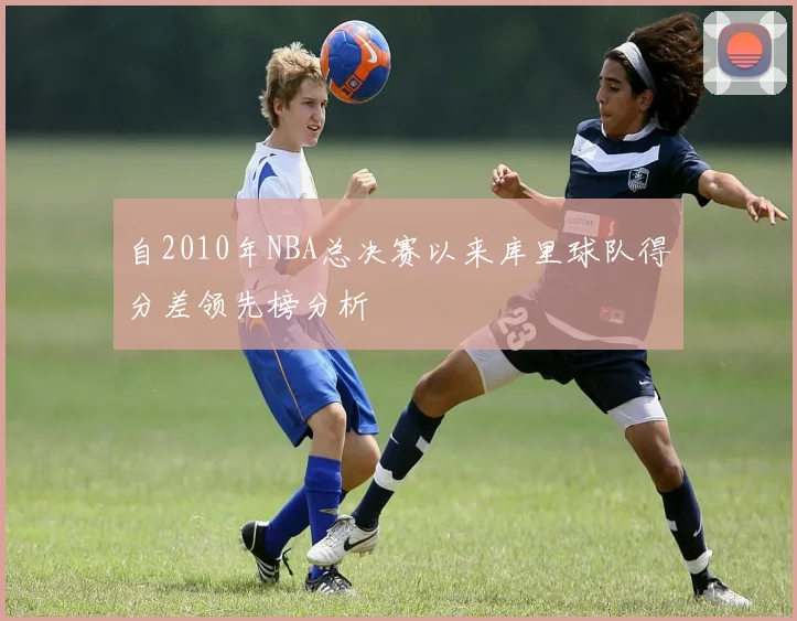 自2010年NBA总决赛以来库里球队得分差领先榜分析