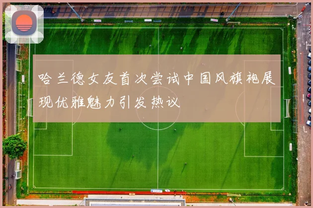 哈兰德女友首次尝试中国风旗袍展现优雅魅力引发热议