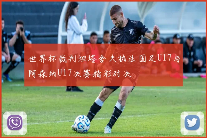 世界杯裁判坦塔舍夫执法国足U17与阿森纳U17决赛精彩对决