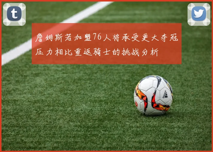 詹姆斯若加盟76人将承受更大夺冠压力相比重返骑士的挑战分析