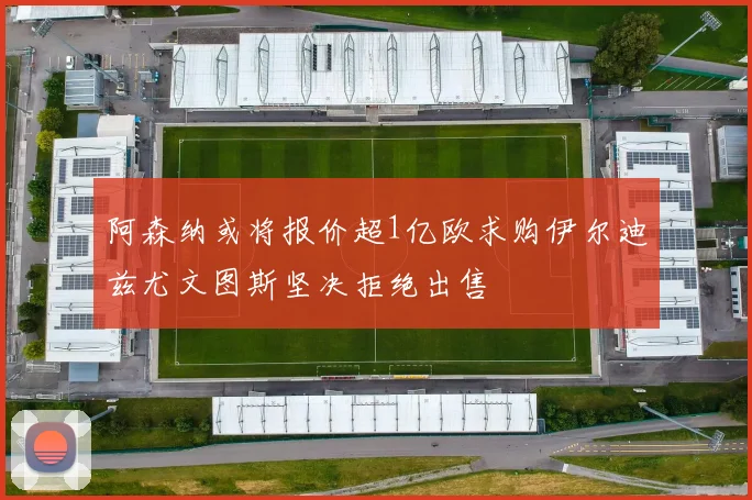 阿森纳或将报价超1亿欧求购伊尔迪兹尤文图斯坚决拒绝出售