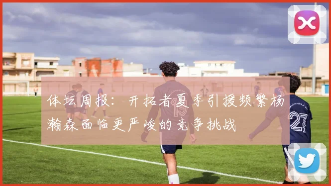 体坛周报:开拓者夏季引援频繁杨瀚森面临更严峻的竞争挑战