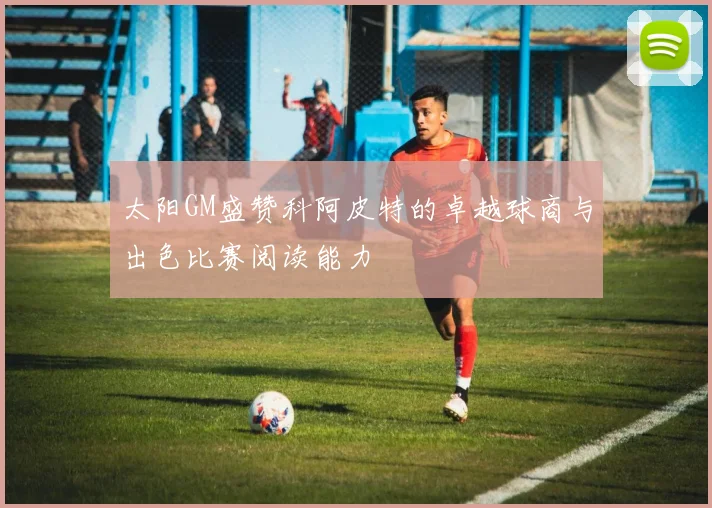 太阳GM盛赞科阿皮特的卓越球商与出色比赛阅读能力