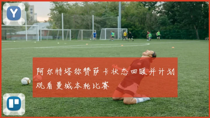 阿尔特塔称赞萨卡状态回暖并计划观看曼城本轮比赛