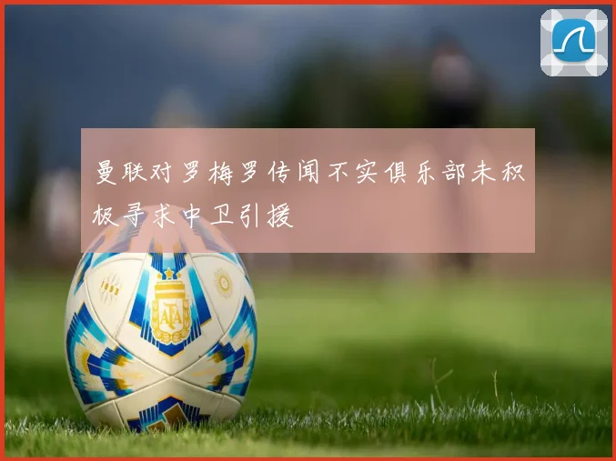 曼联对罗梅罗传闻不实俱乐部未积极寻求中卫引援