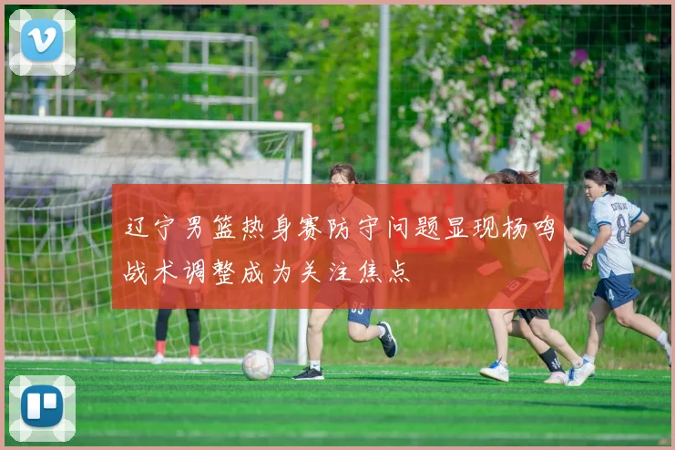 辽宁男篮热身赛防守问题显现杨鸣战术调整成为关注焦点
