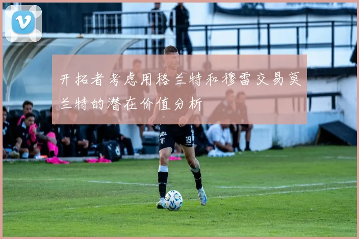 开拓者考虑用格兰特和穆雷交易莫兰特的潜在价值分析