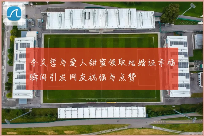 李炎哲与爱人甜蜜领取结婚证幸福瞬间引发网友祝福与点赞