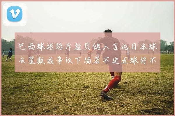 巴西球迷怒斥盐贝健人言论日本球衣星数成争议下场若不进五球将不庆祝